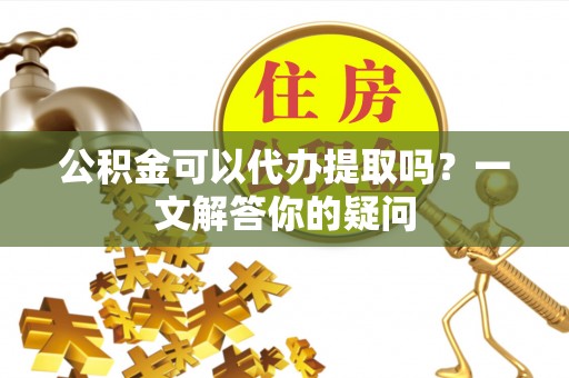 彭泽公积金可以代办提取吗？一文解答你的疑问