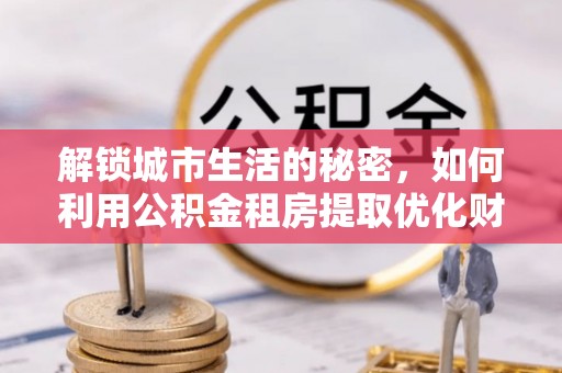 彭泽解锁城市生活的秘密，如何利用公积金租房提取优化财务规划