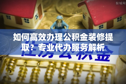 彭泽如何高效办理公积金装修提取？专业代办服务解析