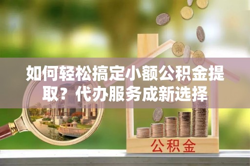 彭泽如何轻松搞定小额公积金提取？代办服务成新选择