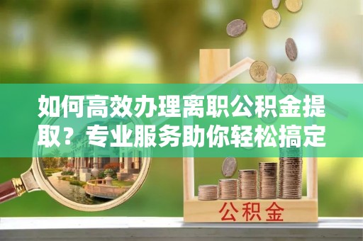彭泽如何高效办理离职公积金提取？专业服务助你轻松搞定