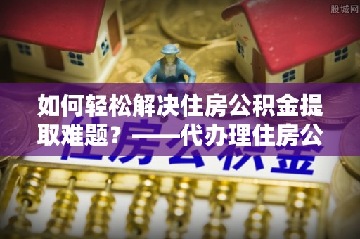 彭泽如何轻松解决住房公积金提取难题？——代办理住房公积金提取服务解析