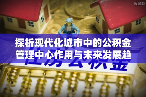 彭泽探析现代化城市中的公积金管理中心作用与未来发展趋势