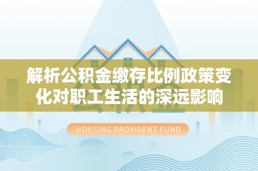 彭泽解析公积金缴存比例政策变化对职工生活的深远影响