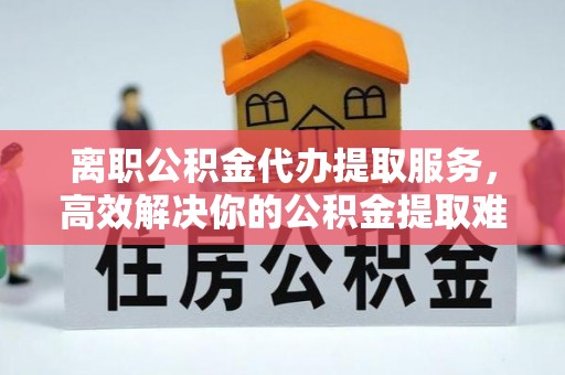 彭泽离职公积金代办提取服务，高效解决你的公积金提取难题