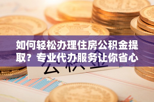 彭泽如何轻松办理住房公积金提取？专业代办服务让你省心无忧