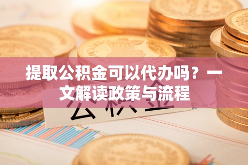 彭泽提取公积金可以代办吗？一文解读政策与流程