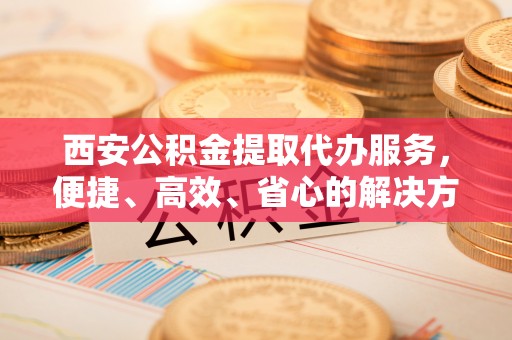 彭泽西安公积金提取代办服务，便捷、高效、省心的解决方案