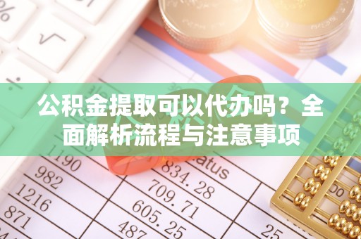 彭泽公积金提取可以代办吗？全面解析流程与注意事项