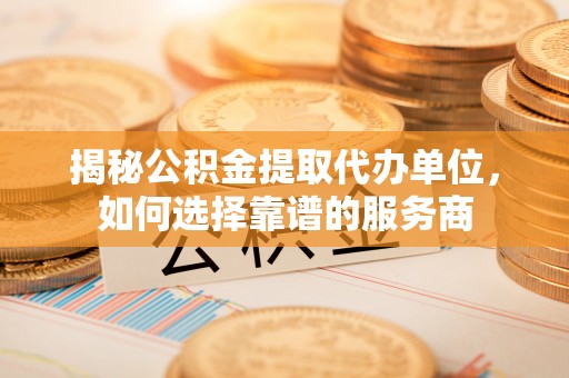 彭泽揭秘公积金提取代办单位，如何选择靠谱的服务商