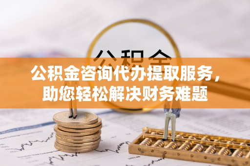 彭泽公积金咨询代办提取服务，助您轻松解决财务难题