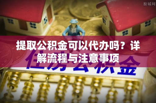 彭泽提取公积金可以代办吗？详解流程与注意事项