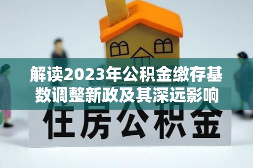 彭泽解读2023年公积金缴存基数调整新政及其深远影响