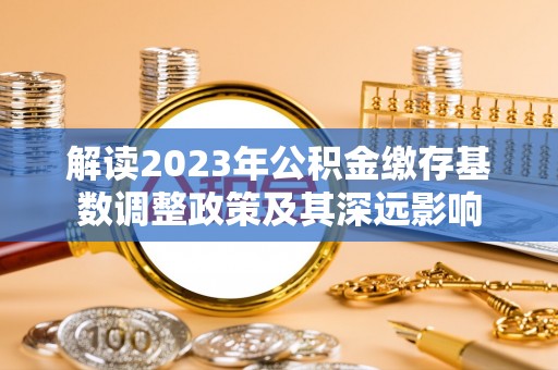 彭泽解读2023年公积金缴存基数调整政策及其深远影响