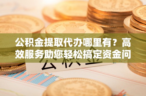 彭泽公积金提取代办哪里有？高效服务助您轻松搞定资金问题