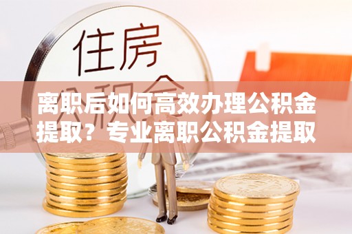 彭泽离职后如何高效办理公积金提取？专业离职公积金提取代办服务指南