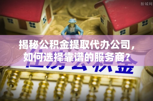 彭泽揭秘公积金提取代办公司，如何选择靠谱的服务商？