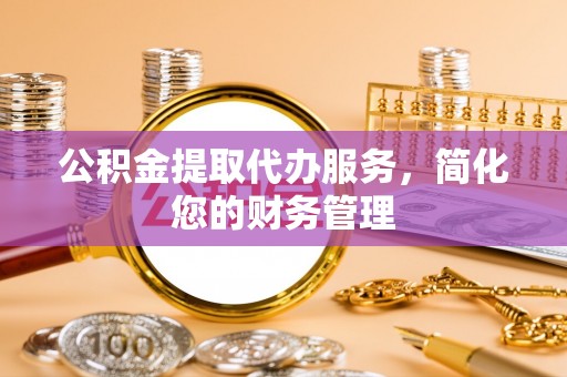 彭泽公积金提取代办服务，简化您的财务管理