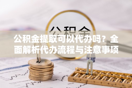 彭泽公积金提取可以代办吗？全面解析代办流程与注意事项